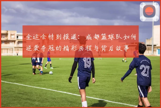 全运会特别报道：成都篮球队如何逆袭夺冠的精彩历程与背后故事