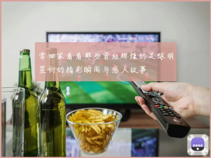 常回家看看那些曾经辉煌的足球明星们的精彩瞬间与感人故事