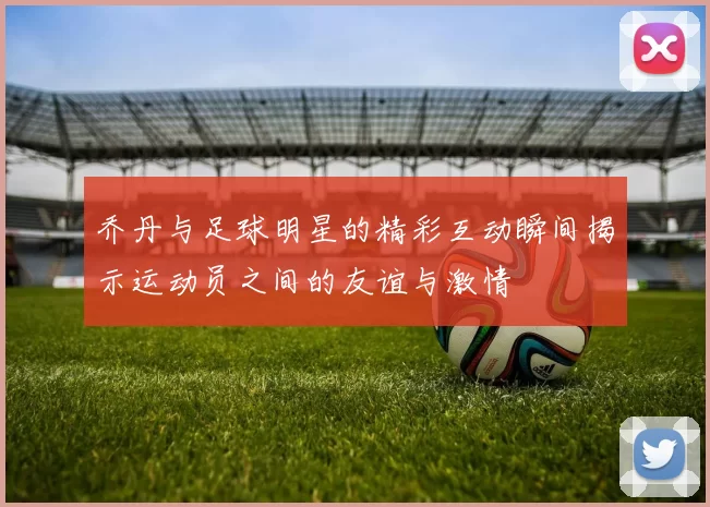乔丹与足球明星的精彩互动瞬间揭示运动员之间的友谊与激情