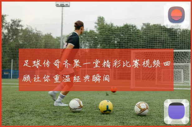 足球传奇齐聚一堂精彩比赛视频回顾让你重温经典瞬间