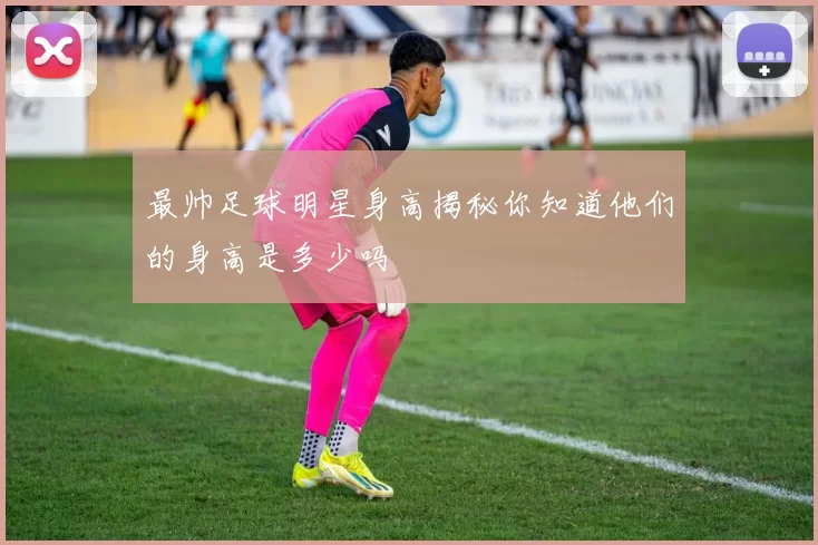 最帅足球明星身高揭秘你知道他们的身高是多少吗