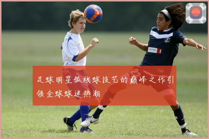 足球明星弧线球技艺的巅峰之作引领全球球迷热潮