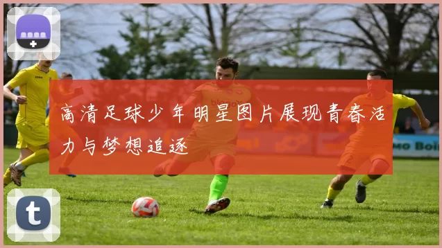 高清足球少年明星图片展现青春活力与梦想追逐