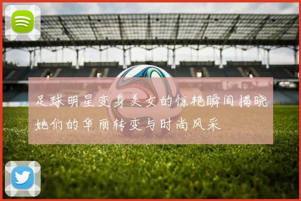 足球明星变身美女的惊艳瞬间揭晓她们的华丽转变与时尚风采
