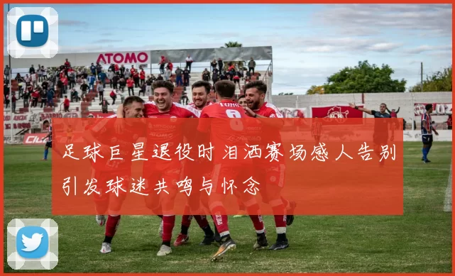 足球巨星退役时泪洒赛场感人告别引发球迷共鸣与怀念