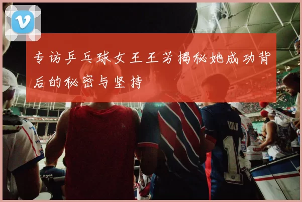 专访乒乓球女王王芳揭秘她成功背后的秘密与坚持