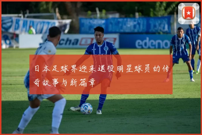 日本足球界迎来退役明星球员的传奇故事与新篇章