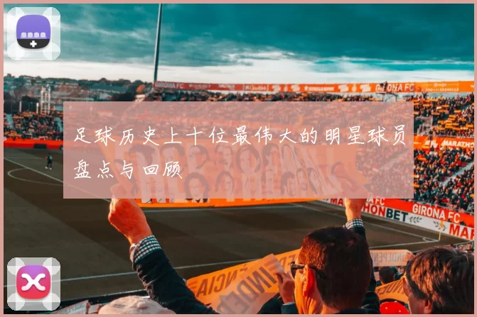 足球历史上十位最伟大的明星球员盘点与回顾