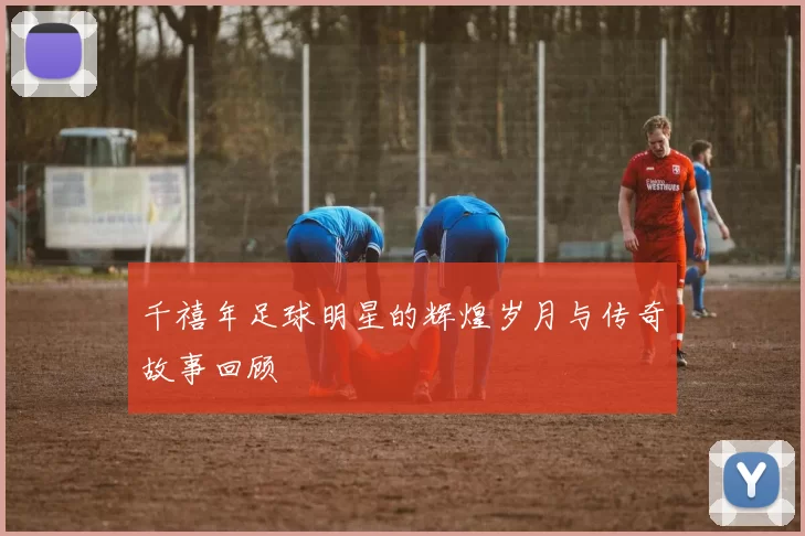千禧年足球明星的辉煌岁月与传奇故事回顾
