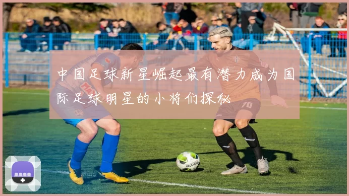 中国足球新星崛起最有潜力成为国际足球明星的小将们探秘