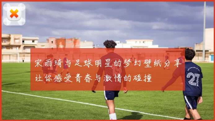 宋雨琦与足球明星的梦幻壁纸分享让你感受青春与激情的碰撞