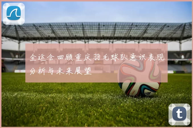 全运会回顾重庆羽毛球队意识表现分析与未来展望