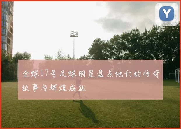 全球17号足球明星盘点他们的传奇故事与辉煌成就
