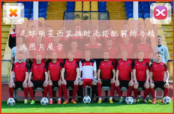 足球明星西装裤时尚搭配解析与精选图片展示