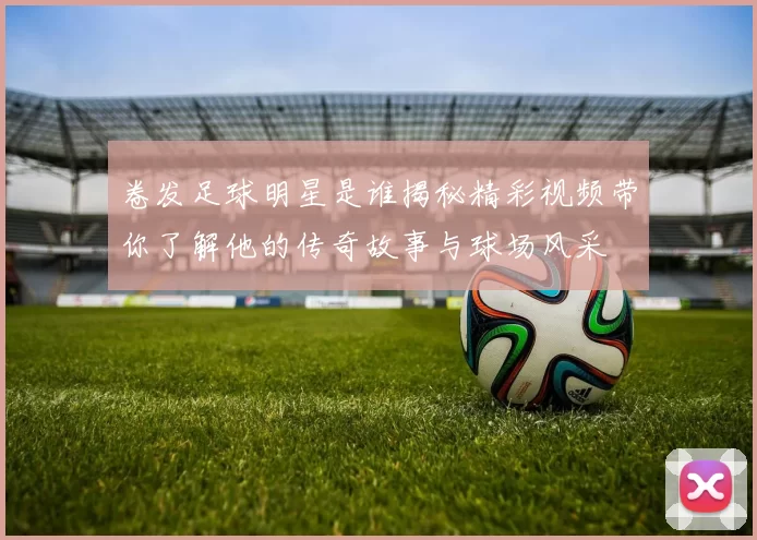 卷发足球明星是谁揭秘精彩视频带你了解他的传奇故事与球场风采