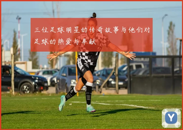 三位足球明星的传奇故事与他们对足球的热爱与奉献