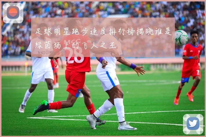 足球明星跑步速度排行榜揭晓谁是绿茵场上的飞人之王