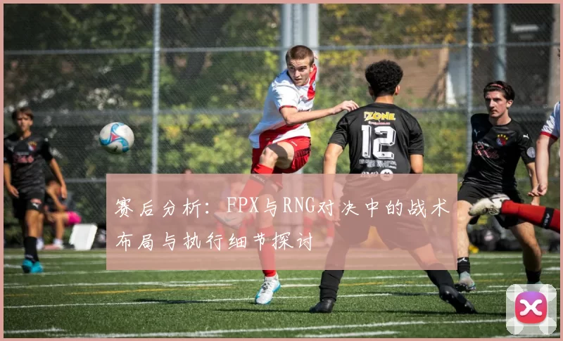 赛后分析：FPX与RNG对决中的战术布局与执行细节探讨