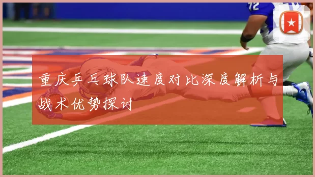 重庆乒乓球队速度对比深度解析与战术优势探讨