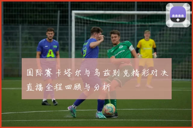 国际赛卡塔尔与乌兹别克精彩对决直播全程回顾与分析
