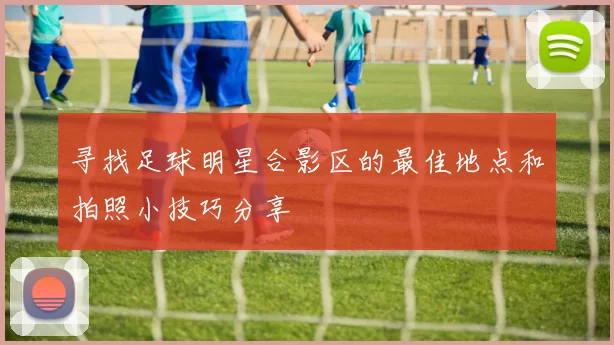 寻找足球明星合影区的最佳地点和拍照小技巧分享