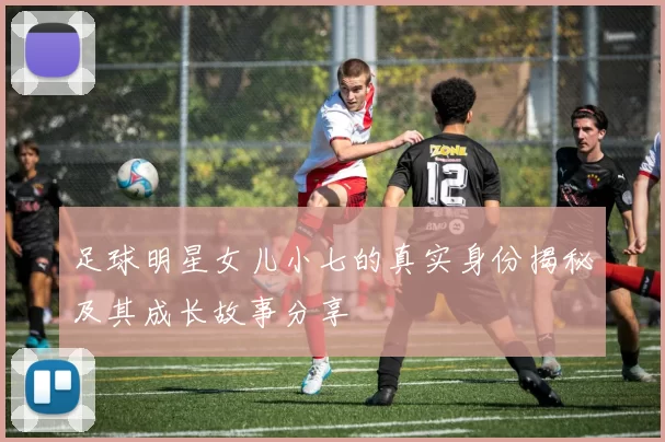 足球明星女儿小七的真实身份揭秘及其成长故事分享