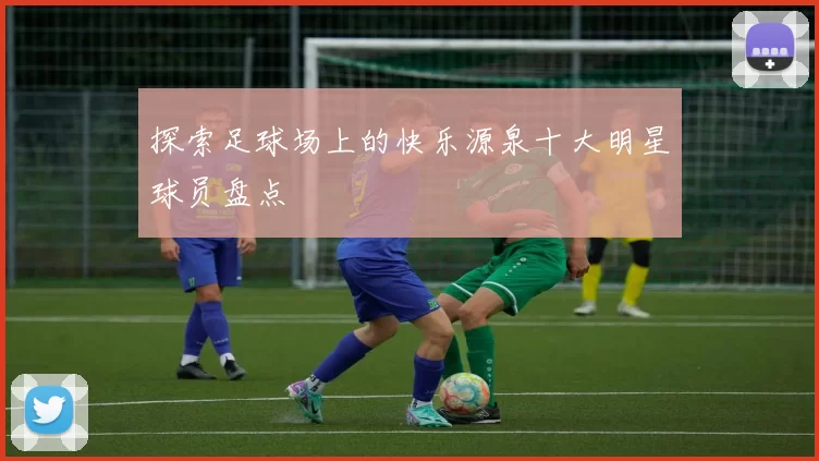 探索足球场上的快乐源泉十大明星球员盘点
