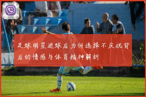足球明星进球后为何选择不庆祝背后的情感与体育精神解析