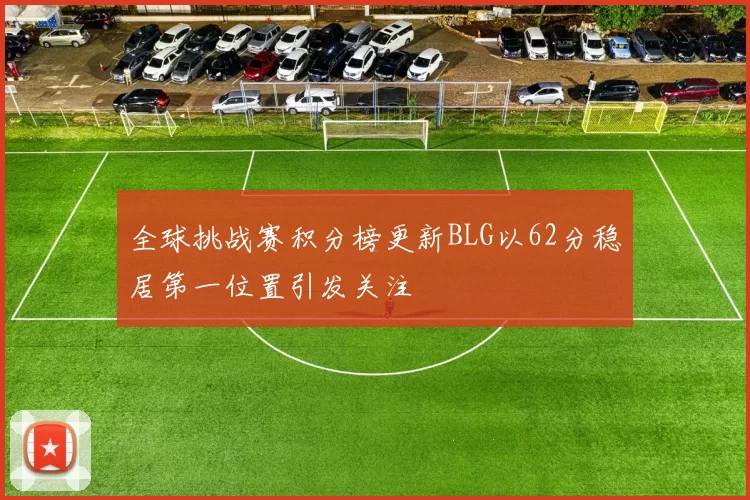 全球挑战赛积分榜更新BLG以62分稳居第一位置引发关注