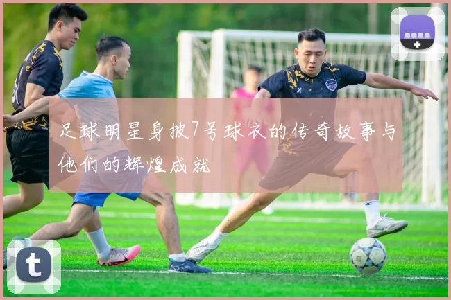 足球明星身披7号球衣的传奇故事与他们的辉煌成就