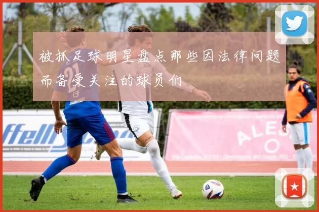 被抓足球明星盘点那些因法律问题而备受关注的球员们