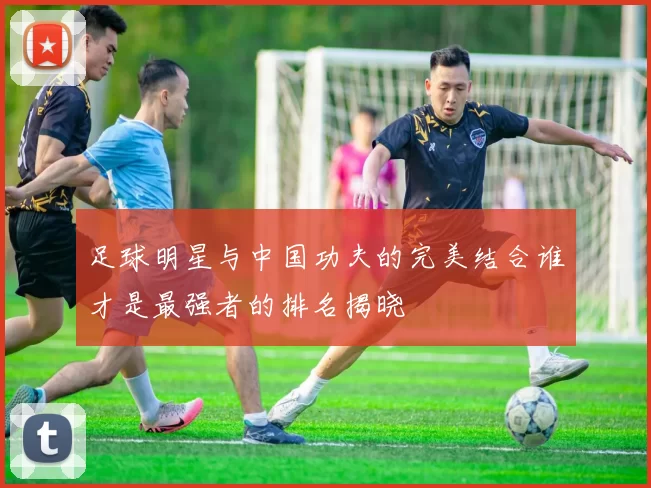 足球明星与中国功夫的完美结合谁才是最强者的排名揭晓
