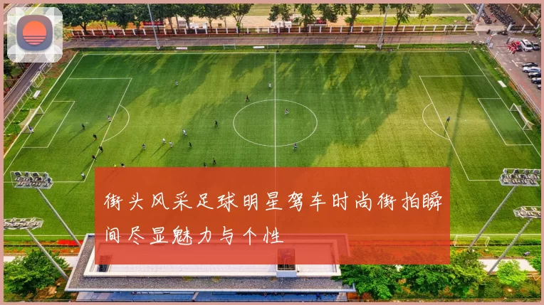 街头风采足球明星驾车时尚街拍瞬间尽显魅力与个性