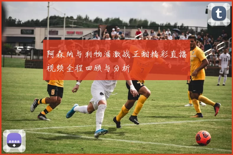 阿森纳与利物浦激战正酣精彩直播视频全程回顾与分析