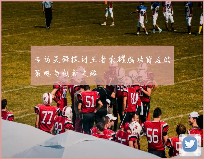 专访吴强探讨王者荣耀成功背后的策略与创新之路