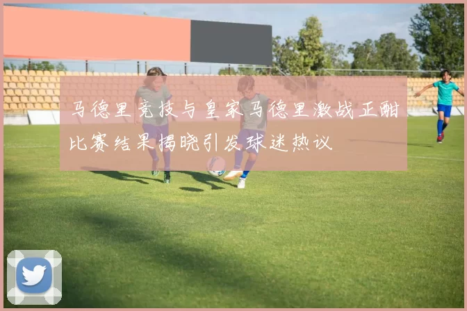 马德里竞技与皇家马德里激战正酣比赛结果揭晓引发球迷热议