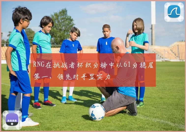 RNG在挑战者杯积分榜中以61分稳居第一，领先对手显实力