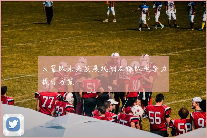 火箭队未来发展规划及球队竞争力提升方案