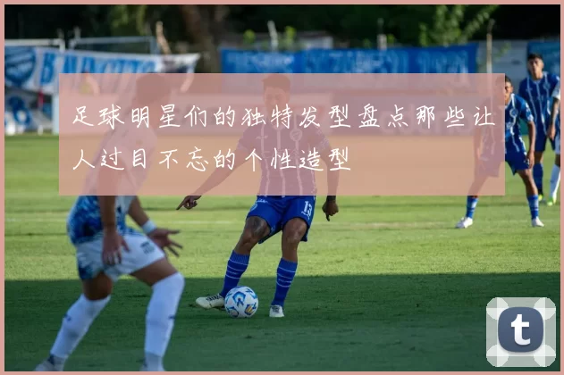足球明星们的独特发型盘点那些让人过目不忘的个性造型