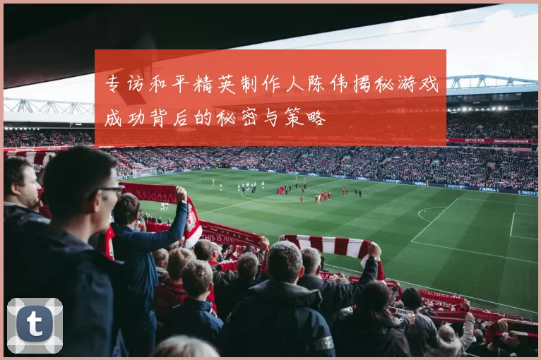 专访和平精英制作人陈伟揭秘游戏成功背后的秘密与策略