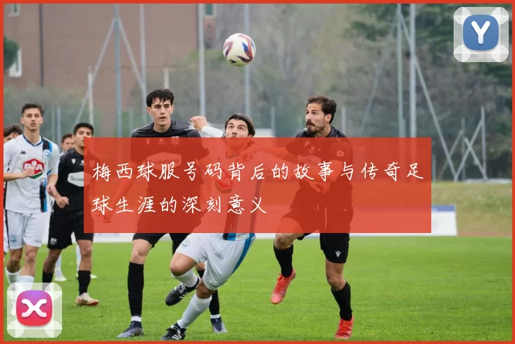 梅西球服号码背后的故事与传奇足球生涯的深刻意义