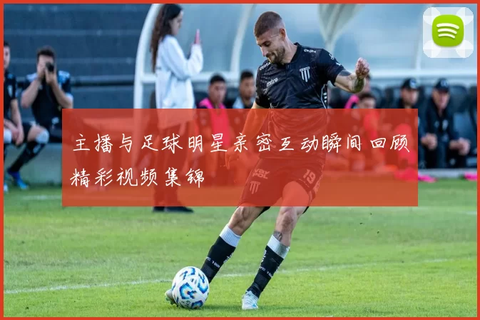 主播与足球明星亲密互动瞬间回顾精彩视频集锦
