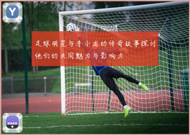 足球明星与李小龙的传奇故事探讨他们的共同魅力与影响力