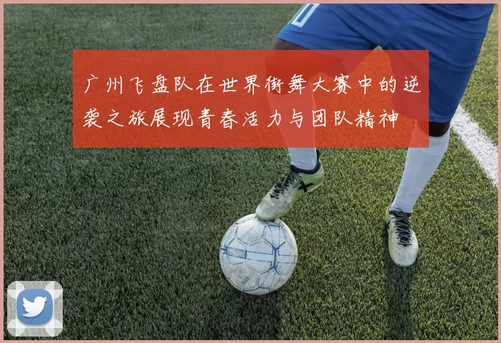 广州飞盘队在世界街舞大赛中的逆袭之旅展现青春活力与团队精神