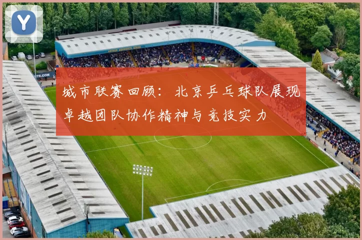 城市联赛回顾：北京乒乓球队展现卓越团队协作精神与竞技实力