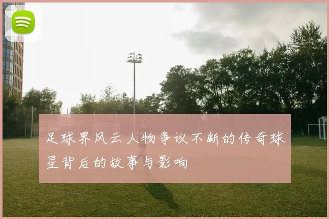 足球界风云人物争议不断的传奇球星背后的故事与影响