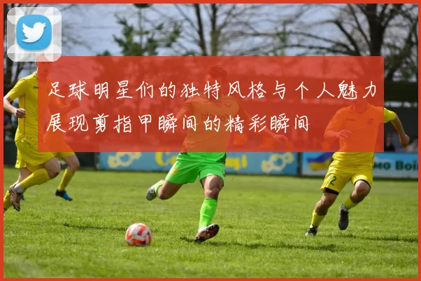 足球明星们的独特风格与个人魅力展现剪指甲瞬间的精彩瞬间