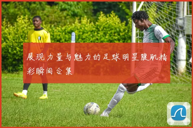 展现力量与魅力的足球明星腹肌精彩瞬间合集