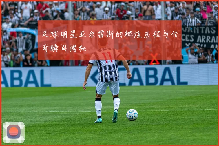 足球明星亚尔雷斯的辉煌历程与传奇瞬间揭秘