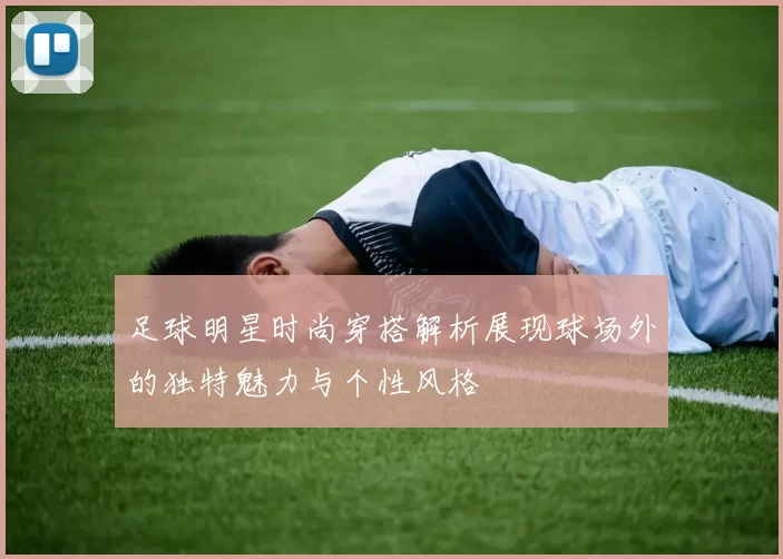足球明星时尚穿搭解析展现球场外的独特魅力与个性风格